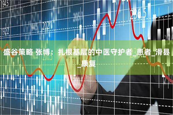 盛谷策略 张博：扎根基层的中医守护者_患者_滑县_康复