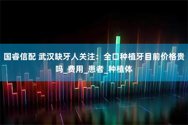 国睿信配 武汉缺牙人关注：全口种植牙目前价格贵吗_费用_患者_种植体