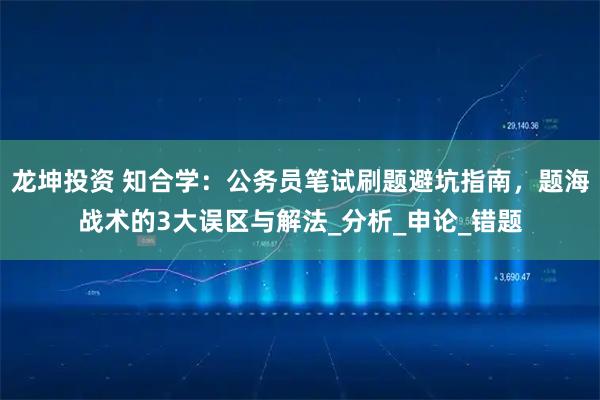 龙坤投资 知合学：公务员笔试刷题避坑指南，题海战术的3大误区与解法_分析_申论_错题