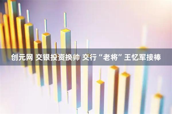 创元网 交银投资换帅 交行“老将”王忆军接棒