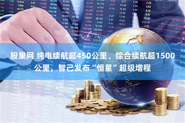 股巢网 纯电续航超450公里、综合续航超1500公里，智己发布“恒星”超级增程