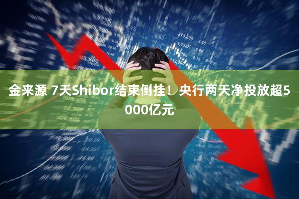 金来源 7天Shibor结束倒挂！央行两天净投放超5000亿元