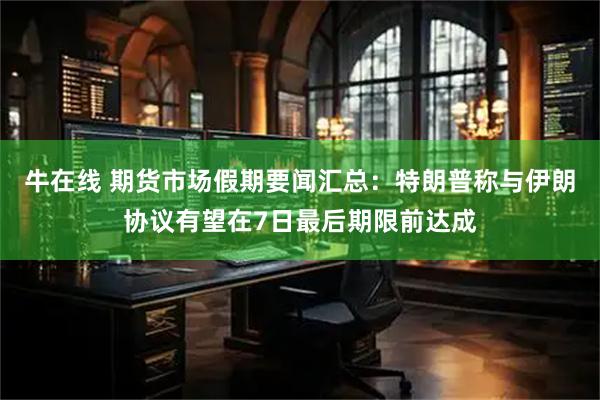 牛在线 期货市场假期要闻汇总：特朗普称与伊朗协议有望在7日最后期限前达成