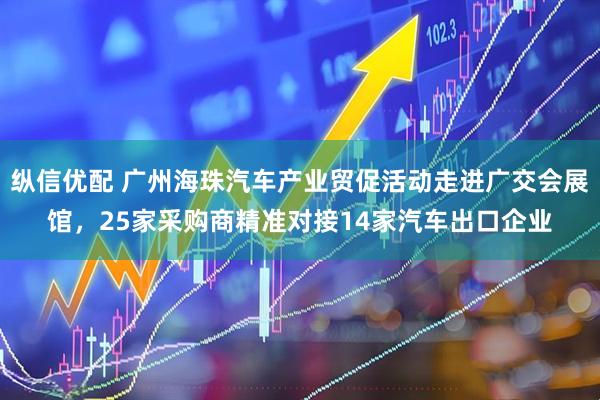 纵信优配 广州海珠汽车产业贸促活动走进广交会展馆，25家采购商精准对接14家汽车出口企业