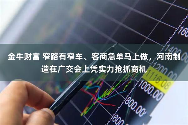 金牛财富 窄路有窄车、客商急单马上做，河南制造在广交会上凭实力抢抓商机