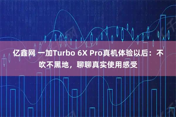 亿鑫网 一加Turbo 6X Pro真机体验以后：不吹不黑地，聊聊真实使用感受