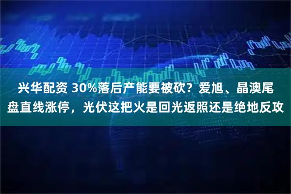 兴华配资 30%落后产能要被砍？爱旭、晶澳尾盘直线涨停，光伏这把火是回光返照还是绝地反攻