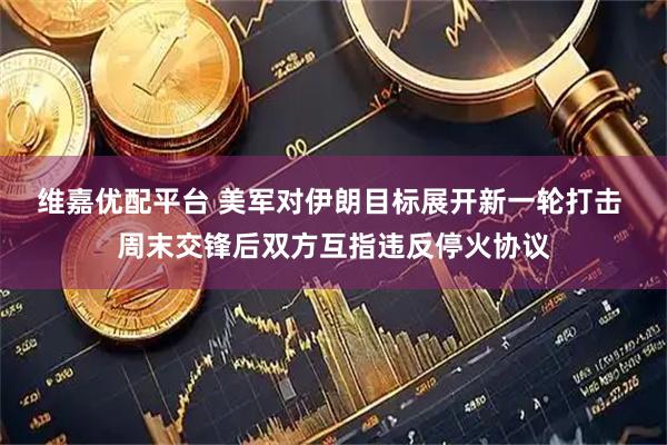 维嘉优配平台 美军对伊朗目标展开新一轮打击 周末交锋后双方互指违反停火协议