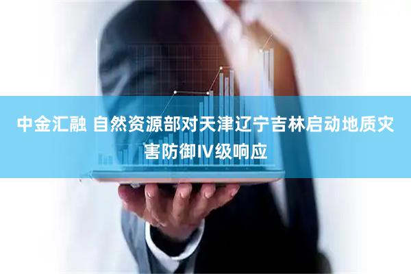 中金汇融 自然资源部对天津辽宁吉林启动地质灾害防御Ⅳ级响应